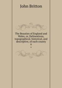 The Beauties of England and Wales, or, Delineations, topographical, historical, and descriptive, of each county. 6