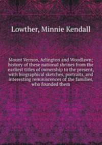 Mount Vernon, Arlington and Woodlawn; history of these national shrines from the earliest titles of ownership to the present, with biographical sketches, portraits, and interesting reminiscences of the families, who founded them