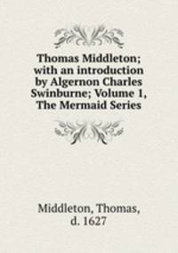 Thomas Middleton; with an introduction by Algernon Charles Swinburne; Volume 1, The Mermaid Series