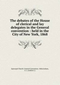 The debates of the House of clerical and lay delegates in the General convention : held in the City of New York, 1868