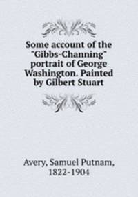 Some account of the "Gibbs-Channing" portrait of George Washington. Painted by Gilbert Stuart