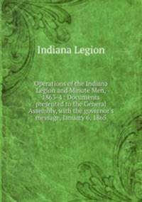 Operations of the Indiana Legion and Minute Men, 1863-4 : Documents presented to the General Assembly, with the governor`s message, January 6, 1865