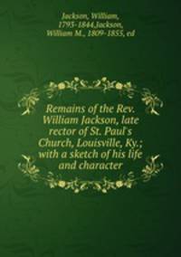 Remains of the Rev. William Jackson, late rector of St. Paul`s Church, Louisville, Ky.; with a sketch of his life and character