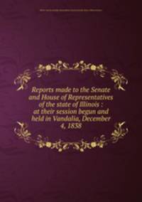 Reports made to the Senate and House of Representatives of the state of Illinois : at their session begun and held in Vandalia, December 4, 1838