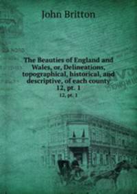 The Beauties of England and Wales, or, Delineations, topographical, historical, and descriptive, of each county. 12, pt. 1