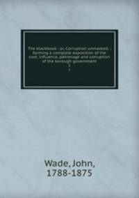 The blackbook : or, Corruption unmasked. : forming a complete exposition of the cost, influence, patronage and corruption of the borough government. 1