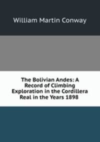 The Bolivian Andes: A Record of Climbing & Exploration in the Cordillera Real in the Years 1898 .
