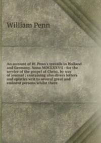 An account of W. Penn`s travails in Holland and Germany, Anno MDCLXXVII : for the service of the gospel of Christ, by way of journal ; containing also divers letters and epistles writ to several great and eminent persons whilst there