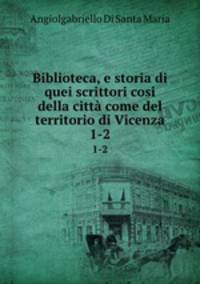 Biblioteca, e storia di quei scrittori cosi della citt come del territorio di Vicenza. 1-2