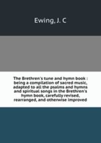 The Brethren`s tune and hymn book : being a compilation of sacred music, adapted to all the psalms and hymns and spiritual songs in the Brethren`s hymn book, carefully revised, rearranged, and otherwise improved
