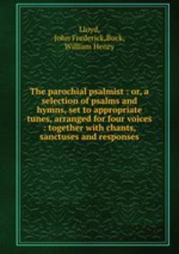 The parochial psalmist : or, a selection of psalms and hymns, set to appropriate tunes, arranged for four voices : together with chants, sanctuses and responses