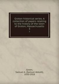 Groton historical series. A collection of papers relating to the history of the town of Groton, Massachusetts. 3