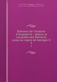 lmens de l`histoire d`Angleterre : depuis la conqute des Romains jusqu`au regne de Georges II. 3