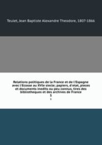 Relations politiques de la France et de l`Espagne avec l`Ecosse au XVIe siecle; papiers, d`etat, pieces et documents inedits ou peu connus, tires des bibliotheques et des archives de France. 5