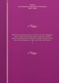 Relations politiques de la France et de l`Espagne avec l`Ecosse au XVIe siecle; papiers, d`etat, pieces et documents inedits ou peu connus, tires des bibliotheques et des archives de France. 4