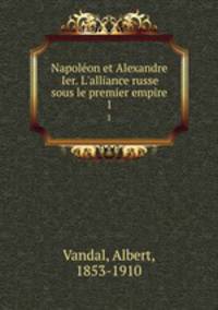 Napolon et Alexandre Ier. L`alliance russe sous le premier empire. 1