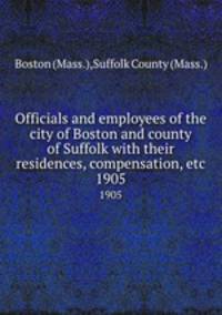 Officials and employees of the city of Boston and county of Suffolk with their residences, compensation, etc. 1905