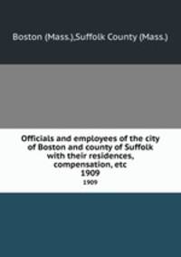 Officials and employees of the city of Boston and county of Suffolk with their residences, compensation, etc. 1909