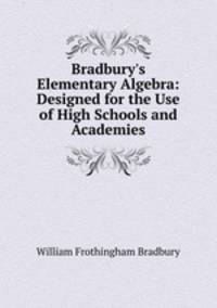 Bradbury`s Elementary Algebra: Designed for the Use of High Schools and Academies