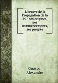 L`oeuvre de la Propagation de la foi : ses origines, ses commencements, ses progrs