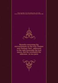 Remarks concerning the encroachments on the river Thames near Durham-Yard : addressed to the right honorable the lord mayor, and the worshipful the alderman . In two parts