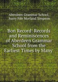 Bon Record: Records and Reminiscences of Aberdeen Grammar School from the Earliest Times by Many .
