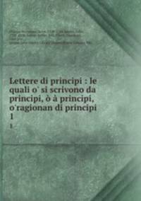 Lettere di principi : le quali o` si scrivono da principi, principi, o`ragionan di principi .. 1
