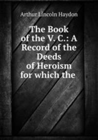 The Book of the V. C.: A Record of the Deeds of Heroism for which the .