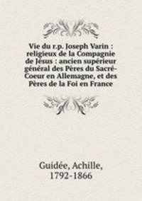 Vie du r.p. Joseph Varin : religieux de la Compagnie de Jsus : ancien suprieur gnral des Pres du Sacr-Coeur en Allemagne, et des Pres de la Foi en France
