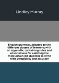 English grammar, adapted to the different classes of learners; with an appendix, containing rules and observations for assisting the more advanced students to write with perspicuity and accuracy