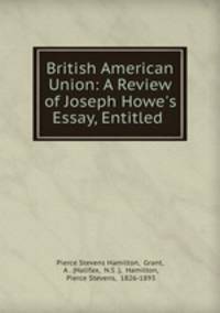 British American Union: A Review of Joseph Howe`s Essay, Entitled .