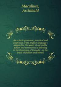An eclectic grammar, practical and analytical of the English language : adapted to the wants of our public school and seminaries of learning in the Dominion of Canada : on the basis of Bullion and Morell