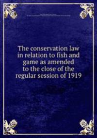 The conservation law in relation to fish and game as amended to the close of the regular session of 1919