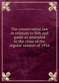 The conservation law in relation to fish and game as amended to the close of the regular session of 1916