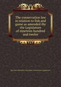 The conservation law in relation to fish and game as amended tby the Legislature of nineteen hundred and twelve