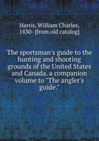 The sportsman`s guide to the hunting and shooting grounds of the United States and Canada. a companion volume to "The angler`s guide."