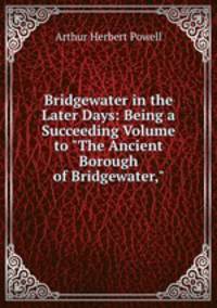 Bridgewater in the Later Days: Being a Succeeding Volume to "The Ancient Borough of Bridgewater,"