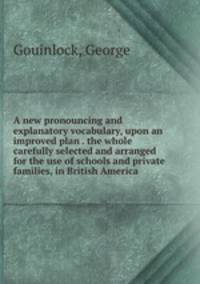 A new pronouncing and explanatory vocabulary, upon an improved plan . the whole carefully selected and arranged for the use of schools and private families, in British America