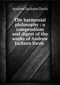 The harmonial philosophy : a compendium and digest of the works of Andrew Jackson Davis .