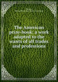 The American prize-book: a work adapted to the wants of all trades and professions