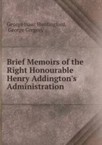 Brief Memoirs of the Right Honourable Henry Addington`s Administration .