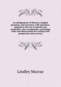 An abridgement of Murray`s English grammar, and exercises; with questions, adapted to the use of schools and academies; also an appendix, containing rules and observations for writing with perspicuity and accuracy