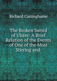 The Broken Sword of Ulster: A Brief Relation of the Events of One of the Most Stirring and .