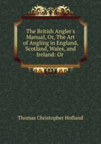 The British Angler`s Manual, Or, The Art of Angling in England, Scotland, Wales, and Ireland: Or .