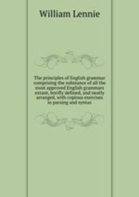 The principles of English grammar comprising the substance of all the most approved English grammars extant, breifly defined, and neatly arranged, with copious exercises in parsing and syntax