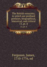 The British essayists; to which are prefixed prefaces, biographical, historical, and critical. 13, pt. 8
