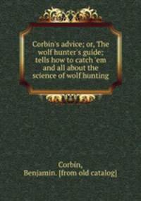 Corbin`s advice; or, The wolf hunter`s guide; tells how to catch `em and all about the science of wolf hunting