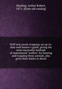 Wolf and coyote trapping; an up-to-date wolf hunter`s guide, giving the most successful methods of experienced "wolfers" for hunting and trapping these animals, also gives their habits in detail