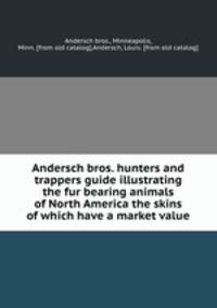 Andersch bros. hunters and trappers guide illustrating the fur bearing animals of North America the skins of which have a market value