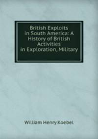 British Exploits in South America: A History of British Activities in Exploration, Military .